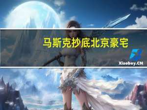 马斯克抄底北京豪宅，所有人都高兴的假消息 豪宅中介辟谣