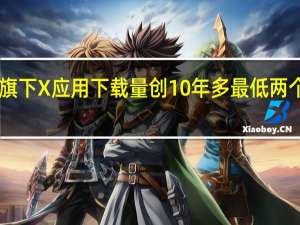 马斯克旗下X应用下载量创10年多最低两个月下降近30%
