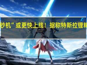 马斯克的“印钞机”或更快上线！据称特斯拉锂精炼厂将于明年投产