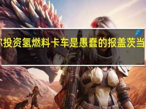 马斯克称投资氢燃料卡车是愚蠢的报盖茨当年“一箭之仇”