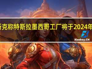 马斯克称特斯拉墨西哥工厂将于2024年破土动工