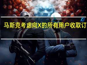 马斯克考虑向X的所有用户收取订阅费