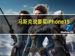 马斯克说要买iPhone 15：“图片和视频之美令人难以置信”