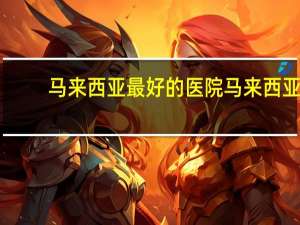 马来西亚最好的医院 马来西亚公立医院名称