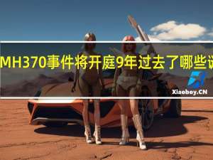 马航MH370事件将开庭9年过去了哪些谜团被揭开？ 到底什么情况嘞