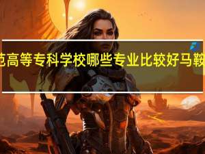 马鞍山师范高等专科学校哪些专业比较好 马鞍山师范高等专科