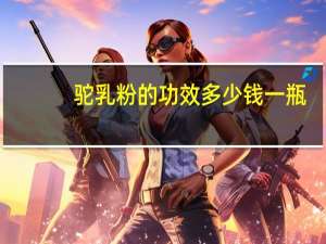 驼乳粉的功效多少钱一瓶（驼乳粉的功效与作用）