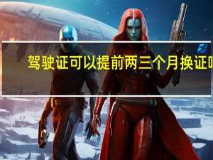 驾驶证可以提前两三个月换证吗