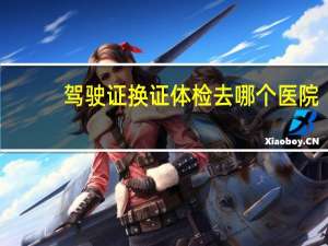 驾驶证换证体检去哪个医院