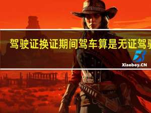 驾驶证换证期间驾车算是无证驾驶吗