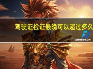 驾驶证检证最晚可以超过多久