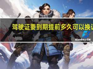 驾驶证要到期提前多久可以换证