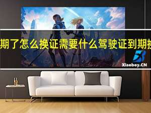驾驶证过期了怎么换证需要什么 驾驶证到期换证要什么手续