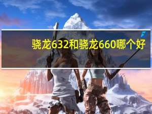 骁龙632和骁龙660哪个好（骁龙632和骁龙660哪个比较好）