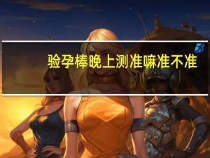 验孕棒晚上测准嘛准不准（验孕棒晚上测准嘛）