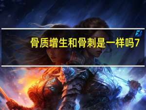 骨质增生和骨刺是一样吗7（骨质增生和骨刺是一样吗）