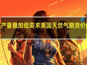 高产量叠加低需求美国天然气期货价格跌逾2%