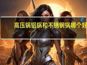 高压锅铝锅和不锈钢锅哪个好（铝锅和不锈钢锅哪个好）