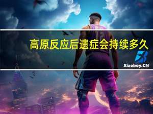 高原反应后遗症会持续多久（高原反应后遗症是什么）
