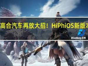 高合汽车再放大招！HiPhi OS新版本上线：增加21项新功能