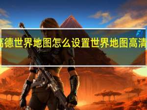 高德世界地图怎么设置 世界地图高清中文版