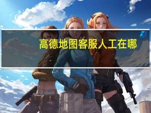 高德地图客服人工在哪（高德地图客服人工电话）