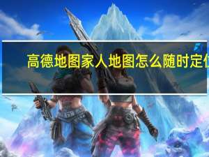 高德地图家人地图怎么随时定位（高德地图家人地图）