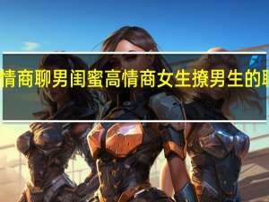高情商聊男闺蜜 高情商女生撩男生的聊天记录