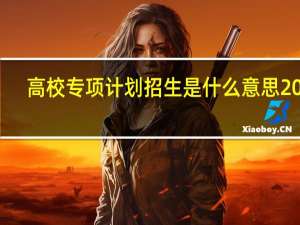 高校专项计划招生是什么意思2021（高校专项计划招生是什么意思）