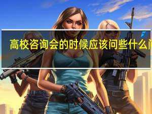 高校咨询会的时候应该问些什么问题
