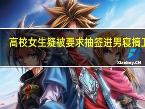 高校女生疑被要求抽签进男寝搞卫生？武昌首义学院：将核查 到底什么情况呢