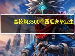 高校购3500个西瓜送毕业生，你的大学都给你送过什么温暖