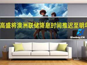 高盛将澳洲联储降息时间推迟至明年11月