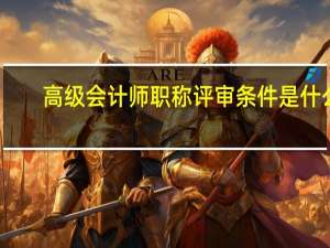 高级会计师职称评审条件是什么