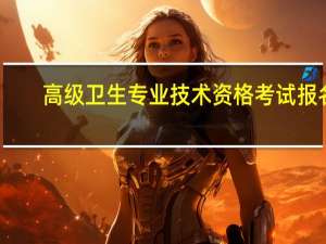 高级卫生专业技术资格考试报名（高级卫生专业技术资格考试报名时间）