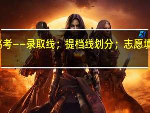 高考——录取线；提档线划分；志愿填报须知