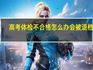 高考体检不合格怎么办 会被退档吗