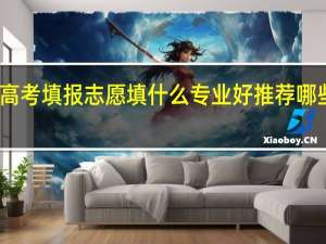 高考填报志愿填什么专业好 推荐哪些专业