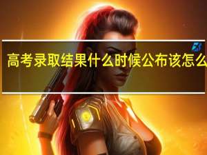 高考录取结果什么时候公布 该怎么查询