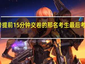 高考提前15分钟交卷的那名考生最后考的怎么样