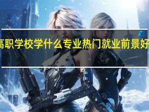 高职学校学什么专业热门 就业前景好的专业