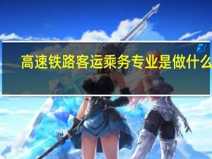 高速铁路客运乘务专业是做什么的