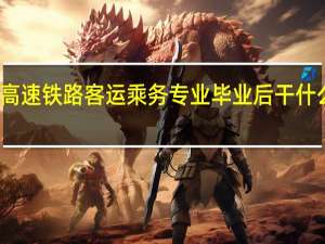 高速铁路客运乘务专业毕业后干什么工作