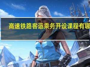 高速铁路客运乘务开设课程有哪些