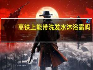 高铁上能带洗发水沐浴露吗