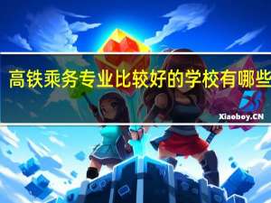 高铁乘务专业比较好的学校 有哪些学校