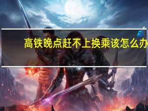 高铁晚点赶不上换乘该怎么办