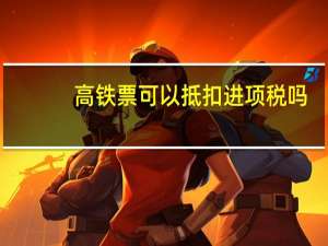 高铁票可以抵扣进项税吗（高铁票可以补打印）