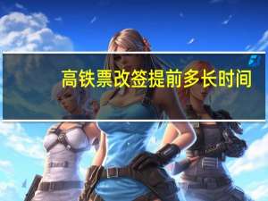 高铁票改签提前多长时间