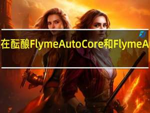 魅族内部正在酝酿FlymeAutoCore和FlymeAuto两个核心架构